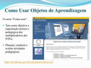 Como Usar Objetos de Aprendizagem
O curso “Como usar”:
 Tem como objetivo a
capacitação técnica e
pedagógica dos
multiplicadores dos
NTEs;
 Planejar, conduzir e
avaliar atividades
pedagógicas.
http://rived.mec.gov.br/comousar/inicio.swf
 