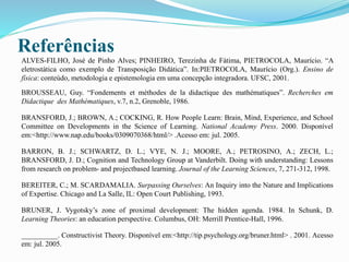 Referências
ALVES-FILHO, José de Pinho Alves; PINHEIRO, Terezinha de Fátima, PIETROCOLA, Maurício. “A
eletrostática como exemplo de Transposição Didática”. In:PIETROCOLA, Maurício (Org.). Ensino de
física: conteúdo, metodologia e epistemologia em uma concepção integradora. UFSC, 2001.
BROUSSEAU, Guy. “Fondements et méthodes de la didactique des mathématiques”. Recherches em
Didactique des Mathématiques, v.7, n.2, Grenoble, 1986.
BRANSFORD, J.; BROWN, A.; COCKING, R. How People Learn: Brain, Mind, Experience, and School
Committee on Developments in the Science of Learning. National Academy Press. 2000. Disponível
em:<http://www.nap.edu/books/0309070368/html/> .Acesso em: jul. 2005.
BARRON, B. J.; SCHWARTZ, D. L.; VYE, N. J.; MOORE, A.; PETROSINO, A.; ZECH, L.;
BRANSFORD, J. D.; Cognition and Technology Group at Vanderbilt. Doing with understanding: Lessons
from research on problem- and projectbased learning. Journal of the Learning Sciences, 7, 271-312, 1998.
BEREITER, C.; M. SCARDAMALIA. Surpassing Ourselves: An Inquiry into the Nature and Implications
of Expertise. Chicago and La Salle, IL: Open Court Publishing, 1993.
BRUNER, J. Vygotsky’s zone of proximal development: The hidden agenda. 1984. In Schunk, D.
Learning Theories: an education perspective. Columbus, OH: Merrill Prentice-Hall, 1996.
__________. Constructivist Theory. Disponível em:<http://tip.psychology.org/bruner.html> . 2001. Acesso
em: jul. 2005.
 