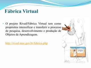 Fábrica Virtual
• O projeto Rived/Fábrica Virtual tem como
propósitos intensificar e transferir o processo
de pesquisa, desenvolvimento e produção de
Objetos de Aprendizagem.
http://rived.mec.gov.br/fabrica.php
 