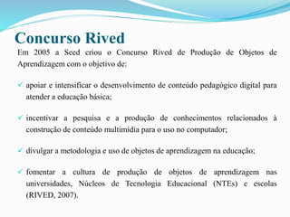 Concurso Rived
Em 2005 a Seed criou o Concurso Rived de Produção de Objetos de
Aprendizagem com o objetivo de:
 apoiar e intensificar o desenvolvimento de conteúdo pedagógico digital para
atender a educação básica;
 incentivar a pesquisa e a produção de conhecimentos relacionados à
construção de conteúdo multimídia para o uso no computador;
 divulgar a metodologia e uso de objetos de aprendizagem na educação;
 fomentar a cultura de produção de objetos de aprendizagem nas
universidades, Núcleos de Tecnologia Educacional (NTEs) e escolas
(RIVED, 2007).
 