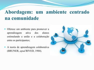 Abordagem: um ambiente centrado
na comunidade
 Oferece um ambiente para promover a
aprendizagem ativa dos alunos
estimulando a união e a colaboração
entre os participantes;
 A teoria de aprendizagem colaborativa
(BRUNER, apud RIVED, 1984).
 