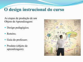 O design instrucional do curso
As etapas de produção de um
Objeto de Aprendizagem:
 Design pedagógico;
 Roteiro;
 Guia do professor;
 Produto (objeto de
aprendizagem).
 
