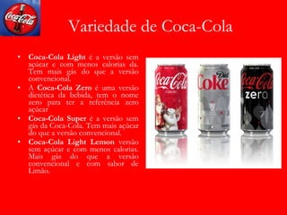 Variedade de Coca-Cola Coca-Cola Light  é a versão sem açúcar e com menos calorias da. Tem mais gás do que a versão convencional.  A  Coca-Cola Zero  é uma versão dietética da bebida, tem o nome zero para ter a referência zero açúcar Coca-Cola Super  é a versão sem gás da Coca-Cola. Tem mais açúcar do que a versão convencional.  Coca-Cola Light Lemon  versão sem açúcar e com menos calorias. Mais gás do que a versão convencional e com sabor de Limão. 
