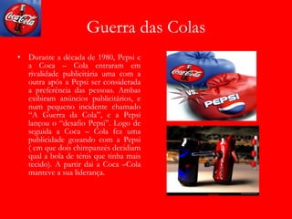 Guerra das Colas Durante a década de 1980, Pepsi e a Coca – Cola entraram em rivalidade publicitária uma com a outra após a Pepsi ser considerada a preferência das pessoas. Ambas exibiram anúncios publicitários, e num pequeno incidente chamado “A Guerra da Cola”, e a Pepsi lançou o “desafio Pepsi”. Logo de seguida a Coca – Cola fez uma publicidade gozando com a Pepsi ( em que dois chimpanzés decidiam qual a bola de ténis que tinha mais tecido). A partir dai a Coca –Cola manteve a sua liderança. 