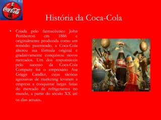História da Coca-Cola
• Criada pelo farmacêutico John
Pemberton em 1886 e
originalmente produzida como um
remédio patenteado, a Coca-Cola
alterou sua fórmula original e
gradativamente conquistou novos
mercados. Um dos responsáveis
pelo sucesso da Coca-Cola
Company foi o empresário Asa
Griggs Candler, cujas tácticas
agressivas de marketing levaram a
empresa a conquistar largas fatias
do mercado de refrigerantes no
mundo, a partir do século XX até
os dias actuais.
 