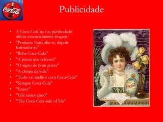 Publicidade
• A Coca-Cola na sua publicidade
utiliza essencialmente slogans
• "Primeiro Estranha-se, depois
Entranha-se"
• "Beba Coca-Cola"
• "A pausa que refresca"
• "O signo de bom gosto"
• "A chispa da vida"
• "Tudo vai melhor com Coca-Cola"
• "Sempre Coca-Cola"
• "Enjoy"
• "Life tastes good"
• "The Coca-Cola side of life"
 
