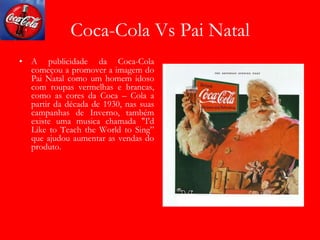 Coca-Cola Vs Pai Natal
• A publicidade da Coca-Cola
começou a promover a imagem do
Pai Natal como um homem idoso
com roupas vermelhas e brancas,
como as cores da Coca – Cola a
partir da década de 1930, nas suas
campanhas de Inverno, também
existe uma musica chamada "I'd
Like to Teach the World to Sing”
que ajudou aumentar as vendas do
produto.
 