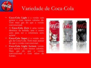 Variedade de Coca-Cola
• Coca-Cola Light é a versão sem
açúcar e com menos calorias da.
Tem mais gás do que a versão
convencional.
• A Coca-Cola Zero é uma versão
dietética da bebida, tem o nome
zero para ter a referência zero
açúcar
• Coca-Cola Super é a versão sem
gás da Coca-Cola. Tem mais açúcar
do que a versão convencional.
• Coca-Cola Light Lemon versão
sem açúcar e com menos calorias.
Mais gás do que a versão
convencional e com sabor de
Limão.
 
