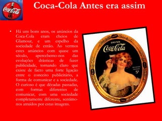 Coca-Cola Antes era assim
• Há uns bons anos, os anúncios da
Coca-Cola eram cheios de
Glamour, e um espelho da
sociedade de então. Ao vermos
estes anúncios com quase um
século, apercebemo-nos das
evoluções drásticas de fazer
publicidade, tornando claro que
existe de facto uma forte ligação
entre o conceito publicitário, a
forma de comunicar e a sociedade.
O curioso é que décadas passadas,
com formas diferentes de
comunicar, com uma sociedade
completamente diferente, sentimo-
nos atraídos por estas imagens.
 
