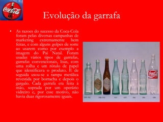 Evolução da garrafa
• As razoes do sucesso da Coca-Cola
foram pelas diversas campanhas de
marketing extremamente bem
feitas, e com alguns golpes de sorte
ao usarem como por exemplo a
imagem do Pai Natal. Foram
usadas vários tipos de garrafas,
garrafas convencionais, lisas, com
uma rolha e um rótulo de papel
que identificava o produto. E de
seguida usou-se a tampa metálica
revestida por borracha e depois o
gargalo. Cada garrafa era feita à
mão, soprada por um operário
vidreiro e, por esse motivo, não
havia duas rigorosamente iguais.
 
