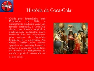 História da Coca-Cola Criada pelo farmacêutico John Pemberton em 1886 e originalmente produzida como um remédio patenteado, a Coca-Cola alterou sua fórmula original e gradativamente conquistou novos mercados. Um dos responsáveis pelo sucesso da Coca-Cola Company foi o empresário Asa Griggs Candler, cujas tácticas agressivas de marketing levaram a empresa a conquistar largas fatias do mercado de refrigerantes no mundo, a partir do século XX até os dias actuais . 