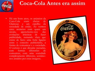 Coca-Cola Antes era assim Há uns bons anos, os anúncios da Coca-Cola eram cheios de Glamour, e um espelho da sociedade de então. Ao vermos estes anúncios com quase um século, apercebemo-nos das evoluções drásticas de fazer publicidade, tornando claro que existe de facto uma forte ligação entre o conceito publicitário, a forma de comunicar e a sociedade. O curioso é que décadas passadas, com formas diferentes de comunicar, com uma sociedade completamente diferente, sentimo-nos atraídos por estas imagens. 