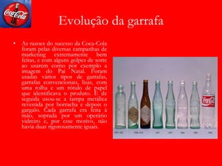 Evolução da garrafa As razoes do sucesso da Coca-Cola foram pelas diversas campanhas de marketing extremamente bem feitas, e com alguns golpes de sorte ao usarem como por exemplo a imagem do Pai Natal. Foram usadas vários tipos de garrafas, garrafas convencionais, lisas, com uma rolha e um rótulo de papel que identificava o produto. E de seguida usou-se a tampa metálica revestida por borracha e depois o gargalo. Cada garrafa era feita à mão, soprada por um operário vidreiro e, por esse motivo, não havia duas rigorosamente iguais. 