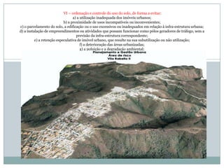  VI – ordenação e controle do uso do solo, de forma a evitar: a) a utilização inadequada dos imóveis urbanos; b) a proximidade de usos incompatíveis ou inconvenientes;c) o parcelamento do solo, a edificação ou o uso excessivos ou inadequados em relação à infra-estrutura urbana; d) a instalação de empreendimentos ou atividades que possam funcionar como pólos geradores de tráfego, sem a previsão da infra-estrutura correspondente; e) a retenção especulativa de imóvel urbano, que resulte na sua subutilização ou não utilização; f) a deterioração das áreas urbanizadas; g) a poluição e a degradação ambiental; 