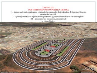 CAPÍTULO II DOS INSTRUMENTOS DA POLÍTICA URBANA I – planos nacionais, regionais e estaduais de ordenação do território e de desenvolvimento econômico e social; II – planejamento das regiões metropolitanas, aglomerações urbanas e microrregiões; III – planejamento municipal, em especial: a) plano diretor; 