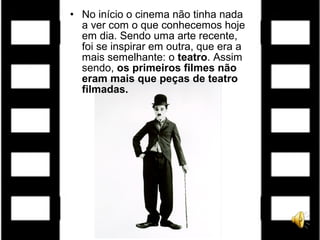 • No início o cinema não tinha nada
a ver com o que conhecemos hoje
em dia. Sendo uma arte recente,
foi se inspirar em outra, que era a
mais semelhante: o teatro. Assim
sendo, os primeiros filmes não
eram mais que peças de teatro
filmadas.
 