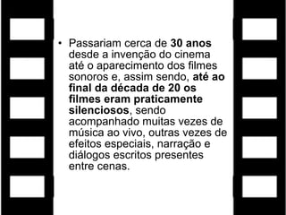 • Passariam cerca de 30 anos
desde a invenção do cinema
até o aparecimento dos filmes
sonoros e, assim sendo, até ao
final da década de 20 os
filmes eram praticamente
silenciosos, sendo
acompanhado muitas vezes de
música ao vivo, outras vezes de
efeitos especiais, narração e
diálogos escritos presentes
entre cenas.
 