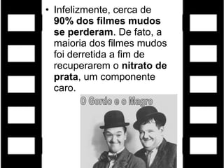 • Infelizmente, cerca de
90% dos filmes mudos
se perderam. De fato, a
maioria dos filmes mudos
foi derretida a fim de
recuperarem o nitrato de
prata, um componente
caro.
 