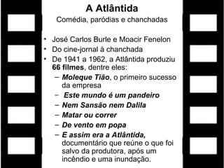 A Atlântida
Comédia, paródias e chanchadas
• José Carlos Burle e Moacir Fenelon
• Do cine-jornal à chanchada
• De 1941 a 1962, a Atlântida produziu
66 filmes, dentre eles:
– Moleque Tião, o primeiro sucesso
da empresa
– Este mundo é um pandeiro
– Nem Sansão nem Dalila
– Matar ou correr
– De vento em popa
– E assim era a Atlântida,
documentário que reúne o que foi
salvo da produtora, após um
incêndio e uma inundação.
 