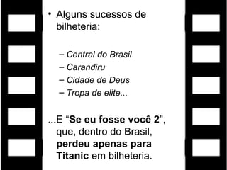 • Alguns sucessos de
bilheteria:
– Central do Brasil
– Carandiru
– Cidade de Deus
– Tropa de elite...
...E “Se eu fosse você 2”,
que, dentro do Brasil,
perdeu apenas para
Titanic em bilheteria.
 