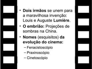 • Dois irmãos se unem para
a maravilhosa invenção:
Louis e Auguste Lumière.
• O embrião: Projeções de
sombras na China.
• Nomes (esquisitos) da
evolução do cinema:
– Fenacistoscópio
– Praxinoscópio
– Cinetoscópio
 