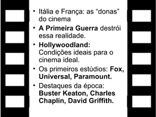 • Itália e França: as “donas”
  do cinema
• A Primeira Guerra destrói
  essa realidade.
• Hollywoodland:
  Condições ideais para o
  cinema ideal.
• Os primeiros estúdios: Fox,
  Universal, Paramount.
• Destaques da época:
  Buster Keaton, Charles
  Chaplin, David Griffith.
 
