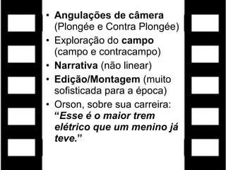 • Angulações de câmera
  (Plongée e Contra Plongée)
• Exploração do campo
  (campo e contracampo)
• Narrativa (não linear)
• Edição/Montagem (muito
  sofisticada para a época)
• Orson, sobre sua carreira:
  “Esse é o maior trem
  elétrico que um menino já
  teve.”
 