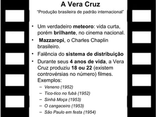 A Vera Cruz
  “Produção brasileira de padrão internacional”


• Um verdadeiro meteoro: vida curta,
  porém brilhante, no cinema nacional.
• Mazzaropi, o Charles Chaplin
  brasileiro.
• Falência do sistema de distribuição
• Durante seus 4 anos de vida, a Vera
  Cruz produziu 18 ou 22 (existem
  controvérsias no número) filmes.
  Exemplos:
   –   Veneno (1952)
   –   Tico-tico no fubá (1952)
   –   Sinhá Moça (1953)
   –   O cangaceiro (1953)
   –   São Paulo em festa (1954)
 
