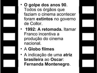 • O golpe dos anos 90.
  Todos os órgãos que
  faziam o cinema acontecer
  foram extintos no governo
  de Collor.
• 1992: A retomada. Itamar
  Franco incentiva a
  produção do cinema
  nacional.
• A Globo filmes
• A indicação de uma atriz
  brasileira ao Oscar:
  Fernanda Montenegro.
 