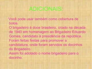 ADICIONAIS:
Você pode usar também como cobertura de
bolos.
O brigadeiro é doce brasileiro, criado na década
de 1940 em homenagem ao Brigadeiro Eduardo
Gomes, candidato à presidência da república.
Foram feitas festas para promover a
candidatura, onde foram servidos os docinhos
do Brigadeiro.
Assim foi adotado o nome brigadeiro para o
docinho.
 