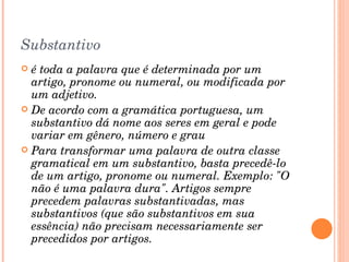 Substantivo é toda a palavra que é determinada por um artigo, pronome ou numeral, ou modificada por um adjetivo. De acordo com a gramática portuguesa, um substantivo dá nome aos seres em geral e pode variar em gênero, número e grau Para transformar uma palavra de outra classe gramatical em um substantivo, basta precedê-lo de um artigo, pronome ou numeral. Exemplo: "O não é uma palavra dura". Artigos sempre precedem palavras substantivadas, mas substantivos (que são substantivos em sua essência) não precisam necessariamente ser precedidos por artigos. 