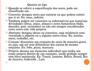 Quanto ao tipo Quando se referir a especificação dos seres, pode ser classificado em: Concreto: designa seres que existem ou que podem existir por si só. Ex: casa, cadeira. Também podem ser concretos os substantivos que nomeiam divindades (Deus, anjos, almas) e seres fantásticos (fada, duende), pois, existentes ou não são sempre considerados como seres com vida própria. Abstrato: designa ideias  ou conceitos, cuja existência está vinculada a alguém ou a alguma outra coisa. Ex: justiça, amor, trabalho, etc. Comum: denomina um conjunto de seres de maneira geral, ou seja, um ser sem diferenciar dos outros do mesmo conjunto. Ex: lobo, pizza, mascara. Próprio: denota um elemento individual que tenha um nome próprio dentro de um conjunto, sendo grafado sempre com letra maiúscula. Ex: Tassio , Iasmim, Bahia, Brasil, Rio de Janeiro, Gabrielle  , Laís. 
