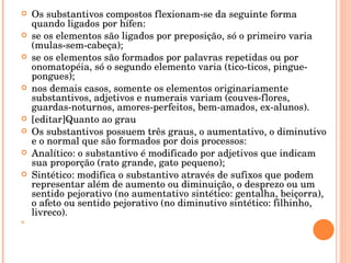 Os substantivos compostos flexionam-se da seguinte forma quando ligados por hífen: se os elementos são ligados por preposição, só o primeiro varia (mulas-sem-cabeça); se os elementos são formados por palavras repetidas ou por onomatopéia, só o segundo elemento varia (tico-ticos, pingue-pongues); nos demais casos, somente os elementos originariamente substantivos, adjetivos e numerais variam (couves-flores, guardas-noturnos, amores-perfeitos, bem-amados, ex-alunos). [editar]Quanto ao grau Os substantivos possuem três graus, o aumentativo, o diminutivo e o normal que são formados por dois processos: Analítico: o substantivo é modificado por adjetivos que indicam sua proporção (rato grande, gato pequeno); Sintético: modifica o substantivo através de sufixos que podem representar além de aumento ou diminuição, o desprezo ou um sentido pejorativo (no aumentativo sintético: gentalha, beiçorra), o afeto ou sentido pejorativo (no diminutivo sintético: filhinho, livreco). 