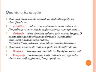Quanto à formação Quanto à existência de radical, o substantivo pode ser classificado em:        primitivo     : palavras que não derivam de outras. Ex: flor,pedra,jardim,leite,goiaba,ferro,cobre,uva,maçã,metal...        derivado     : vem de outra palavra existente na língua. O substantivo que dá origem ao derivado (substantivo primitivo) é denominado radical. Ex:floricultura,pedreira,motorista,jardineiro,livraria... Quanto ao número de radicais, pode ser classificado em:        Simples     : tem apenas um radical. Ex: água, couve, sol        Composto     : tem dois ou mais radicais. Ex: água-de-cheiro, couve-flor, girassol, lança- perfume. 