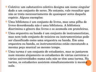 Coletivo: um substantivo coletivo designa um nome singular dado a um conjunto de seres. No entanto, vale ressaltar que não se trata necessariamente de quaisquer seres daquela espécie. Alguns exemplos: Uma biblioteca é um conjunto de livros, mas uma pilha de livros desordenada não é uma biblioteca. A biblioteca discrimina o gênero dos livros e os acomoda em prateleiras. Uma orquestra ou banda é um conjunto de instrumentistas, mas nem todo conjunto de músicos ou instrumentistas pode ser classificado como uma orquestra ou banda. Em uma orquestra ou banda, os instrumentistas estão executando a mesma peça musical ao mesmo tempo. Uma turma é um conjunto de estudantes, mas se juntarem num mesmo alojamento os estudantes de várias carreiras e várias universidades numa sala não se têm uma turma. Na turma, os estudantes assistem simultaneamente à mesma aula. 