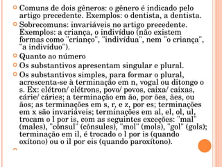 Comuns de dois gêneros: o gênero é indicado pelo artigo precedente. Exemplos: o dentista, a dentista. Sobrecomuns: invariáveis no artigo precedente. Exemplos: a criança, o indivíduo (não existem formas como " crianço ", " indivídua ", nem "o criança", "a indivíduo"). Quanto ao número Os substantivos apresentam singular e plural. Os substantivos simples, para formar o plural, acrescenta-se à terminação em n, vogal ou ditongo o s. Ex: elétron/ elétrons, povo/ povos, caixa/ caixas, cárie/ cáries; a terminação em ão , por ões , ães , ou ãos ; as terminações em s, r, e z, por es ; terminações em x são invariáveis; terminações em al , el , ol , ul , trocam o l por is, com as seguintes exceções: "mal" (males), "cônsul" (cônsules), "mol" (mols), "gol" (gols); terminação em il , é trocado o l por is (quando oxítono) ou o il  por eis (quando paroxítono). 