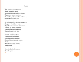 Família   Três meninos e duas meninas  Sendo uma ainda de colo A cozinheira preta, a copeira mulata, O papagaio, o gato, o cachorro. As galinhas gordas no palmo de horta E a mulher que trata tudo    As espreguiçadeira,  a cama, a gangorra,  O cigarro, o trabalho, a reza,  A goiabada na sobremesa de domingo O palito nos dentes contentes  O gramofone rouco toda noite E a mulher que trata tudo   O agiota ,o leiteiro, o turco, O médico uma vez por mês, O bilhete todas as semanas Branco! Mas a esperança sempre  Verde  A mulher que trata de tudo E a felicidade    Andrade, Carlos Drummond  Obra Completa  