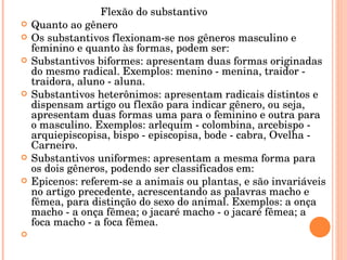 Flexão do substantivo  Quanto ao gênero Os substantivos flexionam-se nos gêneros masculino e feminino e quanto às formas, podem ser: Substantivos biformes: apresentam duas formas originadas do mesmo radical. Exemplos: menino - menina, traidor - traidora, aluno - aluna. Substantivos heterônimos: apresentam radicais distintos e dispensam artigo ou flexão para indicar gênero, ou seja, apresentam duas formas uma para o feminino e outra para o masculino. Exemplos: arlequim - colombina, arcebispo - arquiepiscopisa, bispo - episcopisa, bode - cabra, Ovelha - Carneiro. Substantivos uniformes: apresentam a mesma forma para os dois gêneros, podendo ser classificados em: Epicenos: referem-se a animais ou plantas, e são invariáveis no artigo precedente, acrescentando as palavras macho e fêmea, para distinção do sexo do animal. Exemplos: a onça macho - a onça fêmea; o jacaré macho - o jacaré fêmea; a foca macho - a foca fêmea. 