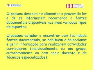  possam descobrir e alimentar o prazer de ler
e de se informarem recorrendo a fontes
documentais disponíveis nos mais variados tipos
de suportes;

 possam estudar e encontrar com facilidade
fontes documentais, se habituem a seleccionar
e gerir informação para realizarem actividades
curriculares (individualmente ou em grupo,
autonomamente ou com apoio docente e de
técnicos especializados);
 