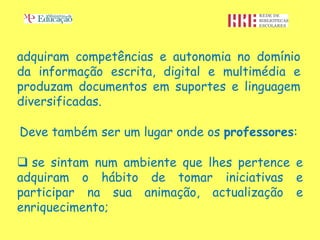 adquiram competências e autonomia no domínio
da informação escrita, digital e multimédia e
produzam documentos em suportes e linguagem
diversificadas.

Deve também ser um lugar onde os professores:

 se sintam num ambiente que lhes pertence e
adquiram o hábito de tomar iniciativas e
participar na sua animação, actualização e
enriquecimento;
 