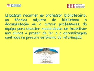  possam recorrer ao professor bibliotecário,
ao    técnico   adjunto   de   biblioteca   e
documentação ou a outros professores da
equipa para debater modalidades de incentivar
nos alunos o prazer de ler e a aprendizagem
centrada na procura autónoma de informação;
 