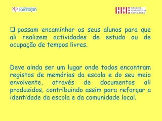  possam encaminhar os seus alunos para que
ali realizem actividades de estudo ou de
ocupação de tempos livres.


Deve ainda ser um lugar onde todos encontram
registos de memórias da escola e do seu meio
envolvente, através de documentos ali
produzidos, contribuindo assim para reforçar a
identidade da escola e da comunidade local.
 