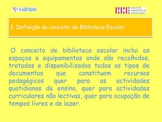 3. Definição do conceito de Biblioteca Escolar



 O conceito de biblioteca escolar inclui os
espaços e equipamentos onde são recolhidos,
tratados e disponibilizados todos os tipos de
documentos      que      constituem     recursos
pedagógicos    quer     para    as    actividades
quotidianas de ensino, quer para actividades
curriculares não lectivas, quer para ocupação de
tempos livres e de lazer.
 