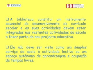  A biblioteca constitui um instrumento
essencial do desenvolvimento do currículo
escolar e as suas actividades devem estar
integradas nas restantes actividades da escola
e fazer parte do seu projecto educativo.

 Ela não deve ser vista como um simples
serviço de apoio à actividade lectiva ou um
espaço autónomo de aprendizagem e ocupação
de tempos livres.
 