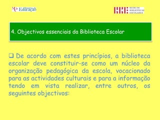 4. Objectivos essenciais da Biblioteca Escolar



 De acordo com estes princípios, a biblioteca
escolar deve constituir-se como um núcleo da
organização pedagógica da escola, vocacionado
para as actividades culturais e para a informação
tendo em vista realizar, entre outros, os
seguintes objectivos:
 
