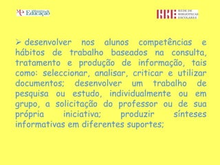  desenvolver nos alunos competências e
hábitos de trabalho baseados na consulta,
tratamento e produção de informação, tais
como: seleccionar, analisar, criticar e utilizar
documentos; desenvolver um trabalho de
pesquisa ou estudo, individualmente ou em
grupo, a solicitação do professor ou de sua
própria     iniciativa;   produzir     sínteses
informativas em diferentes suportes;
 