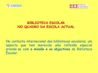 BIBLIOTECA ESCOLAR
       NO QUADRO DA ESCOLA ACTUAL



No contexto internacional das bibliotecas escolares, um
aspecto que tem merecido uma reflexão especial
prende-se com a missão e os objectivos da Biblioteca
Escolar.
 