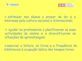  estimular nos alunos o prazer de ler e o
interesse pela cultura nacional e internacional;

 ajudar os professores a planificarem as suas
actividades de ensino e a diversificarem as
situações de aprendizagem;

associar a leitura, os livros e a frequência de
bibliotecas à ocupação lúdica dos tempos livres.
 