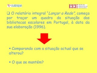  O relatório integral “Lançar a Rede”, começa
por traçar um quadro da situação das
bibliotecas escolares em Portugal, à data da
sua elaboração (1996).




  Comparando com a situação actual que se
 alterou?

  O que se mantém?
 