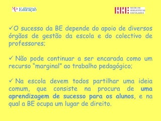 O sucesso da BE depende do apoio de diversos
órgãos de gestão da escola e do colectivo de
professores;

 Não pode continuar a ser encarada como um
recurso “marginal” ao trabalho pedagógico;

 Na escola devem todos partilhar uma ideia
comum, que consiste na procura de uma
aprendizagem de sucesso para os alunos, e na
qual a BE ocupa um lugar de direito.
 